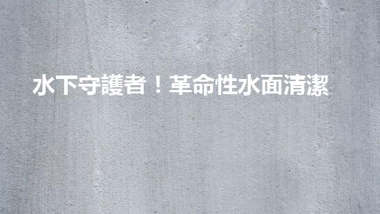 水下守護者！革命性水面清潔機器人，為環(huán)境保護而來？